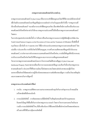 อาชญากรรมทางคอมพิวเตอร์ ประเภทต่ างๆ

อาชญากรรมทางคอมพิวเตอร์ (Cyber-Crime) เป็ นการกระทาที่ผดกฎหมายโดยใช้วธีการทางอิเล็กทรอนิกส์
                                                       ิ             ิ
                                         ่
เพื่อโจมตีระบบคอมพิวเตอร์ และข้อมูลที่อยูบนระบบดังกล่าว ส่ วนในมุมมองที่กว้างขึ้น “อาชญากรรมที่
เกี่ยวเนื่องกับคอมพิวเตอร์ ” หมายถึงการกระทาที่ผดกฎหมายใดๆ ซึ่ งอาศัยหรื อมีความเกี่ยวเนื่องกับระบบ
                                                ิ
คอมพิวเตอร์ หรื อเครื อข่าย อย่างไรก็ตาม อาชญากรรมประเภทนี้ไม่ถือเป็ นอาชญากรรมทางคอมพิวเตอร์
โดยตรง
ในการประชุมสหประชาชาติครั้งที่ 10 ว่าด้วยการป้ องกันอาชญากรรมและการปฏิบติต่อผูกระทาผิด (The
                                                                       ั      ้
Tenth United Nations Congress on the Prevention of Crime and the Treatment of Offenders) ซึ่ งจัดขึ้นที่
กรุ งเวียนนา เมื่อวันที่ 10-17 เมษายน 2543 ได้มีการจาแนกประเภทของอาชญากรรมทางคอมพิวเตอร์ โดย
แบ่งเป็ น 5 ประเภท คือ การเข้าถึงโดยไม่ได้รับอนุ ญาต, การสร้างความเสี ยหายแก่ขอมูลหรื อโปรแกรม
                                                                              ้
คอมพิวเตอร์ , การก่อกวนการทางานของระบบคอมพิวเตอร์ หรื อเครื อข่าย, การยับยั้งข้อมูลที่ส่งถึง/จากและ
ภายในระบบหรื อเครื อข่ายโดยไม่ได้รับอนุญาต และการจารกรรมข้อมูลบนคอมพิวเตอร์
โครงการอาชญากรรมทางคอมพิวเตอร์และการโจรกรรมทรัพย์สินทางปัญญา (Cyber-Crime and
Intellectual Property Theft) พยายามที่จะเก็บรวบรวมและเผยแพร่ ขอมูล และค้นคว้าเกี่ยวกับอาชญากรรม
                                                              ้
ทางคอมพิวเตอร์ 6 ประเภท ที่ได้รับความนิยม ซึ่ งส่ งผลกระทบโดยตรงต่อประชาชนและผูบริ โภค
                                                                               ้
นอกจากนี้ยงทาหน้าที่เผยแพร่ ความรู ้เกี่ยวกับขอบเขตและความซับซ้อนของปั ญหา รวมถึงนโยบายปัจจุบน
          ั                                                                                  ั
และความพยายามในการปั ญหานี้


อาชญากรรม 6 ประเภทดังกล่าวได้ แก่

    1. การเงิน – อาชญากรรมที่ขดขวางความสามารถขององค์กรธุ รกิจในการทาธุ รกรรม อี-คอมเมิร์ซ
                              ั
         (หรื อพาณิ ชย์อิเล็กทรอนิกส์)

    2. การละเมิดลิขสิ ทธิ์ – การคัดลอกผลงานที่มีลิขสิ ทธิ์ ในปัจจุบนคอมพิวเตอร์ ส่วนบุคคลและ
                                                                   ั
         อินเทอร์ เน็ตถูกใช้เป็ นสื่ อในการก่ออาชญากรรม แบบเก่า โดยการโจรกรรมทางออนไลน์หมาย
         รวมถึง การละเมิดลิขสิ ทธิ์ ใดๆ ที่เกี่ยวข้องกับการใช้อินเทอร์ เน็ตเพื่อจาหน่ายหรื อเผยแพร่ ผลงาน
         สร้างสรรค์ที่ได้รับการคุมครองลิขสิ ทธิ์
                                 ้
 