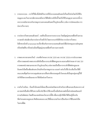 3. การเจาะระบบ – การให้ได้มาซึ่งสิ ทธิในการเข้าถึงระบบคอมพิวเตอร์ หรื อเครื อข่ายโดยไม่ได้รับ
    อนุญาต และในบางกรณี อาจหมายถึงการใช้สิทธิ การเข้าถึงนี้โดยไม่ได้รับอนุญาต นอกจากนี้การ
    เจาะระบบยังอาจรองรับอาชญากรรมทางคอมพิวเตอร์ ในรู ปแบบอื่นๆ (เช่น การปลอมแปลง การ
    ก่อการร้าย ฯลฯ)


4. การก่อการร้ายทางคอมพิวเตอร์ – ผลสื บเนื่องจากการเจาะระบบ โดยมีจุดมุ่งหมายเพื่อสร้างความ
    หวาดกลัว เช่นเดียวกับการก่อการร้ายทัวไป โดยการกระทาที่เข้าข่าย การก่อการร้ายทาง
                                        ่
    อิเล็กทรอนิกส์ (e-terrorism) จะเกี่ยวข้องกับการเจาระบบคอมพิวเตอร์ เพื่อก่อเหตุรุนแรงต่อบุคคล
                                          ่
    หรื อทรัพย์สิน หรื ออย่างน้อยก็มีจุดมุงหมายเพื่อสร้างความหวาดกลัว


5. ภาพอนาจารทางออนไลน์ – ตามข้อกาหนด 18 USC 2252 และ 18 USC 2252A การประมวลผล
    หรื อการเผยแพร่ ภาพอนาจารเด็กถือเป็ นการกระทาที่ผดกฎหมาย และตามข้อกาหนด 47 USC 223
                                                     ิ
    การเผยแพร่ ภาพลามกอนาจารในรู ปแบบใดๆ แก่เยาวชนถือเป็ นการกระทาที่ขดต่อกฎหมาย
                                                                      ั
    อินเทอร์ เน็ตเป็ นเพียงช่องทางใหม่สาหรับอาชญากรรม แบบเก่า อย่างไรก็ดี ประเด็นเรื่ องวิธีท่ี
    เหมาะสมที่สุดในการควบคุมช่องทางการสื่ อสารที่ครอบคลุมทัวโลกและเข้าถึงทุกกลุ่มอายุน้ ีได้
                                                           ่
    ก่อให้เกิดการถกเถียงและการโต้แย้งอย่างกว้างขวาง


                           ่
6. ภายในโรงเรี ยน – ถึงแม้วาอินเทอร์ เน็ตจะเป็ นแหล่งทรัพยากรสาหรับการศึกษาและสันทนาการ แต่
    เยาวชนจาเป็ นต้องได้รับทราบเกี่ยวกับวิธีการใช้งานเครื่ องมืออันทรงพลังนี้อย่างปลอดภัยและมี
    ความรับผิดชอบ โดยเป้ าหมายหลักของโครงการนี้คือ เพื่อกระตุนให้เด็กได้เรี ยนรู ้เกี่ยวกับ
                                                             ้
    ข้อกาหนดทางกฎหมาย สิ ทธิ ของตนเอง และวิธีที่เหมาะสมในการป้ องกันการใช้อินเทอร์ เน็ต
    ในทางที่ผด
             ิ
 