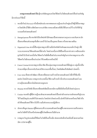 อาชญากรคอมพิวเตอร์ คือ ผูกระทาผิดกฎหมายโดยใช้เทคโนโลยีคอมพิวเตอร์ เป็ นส่ วนสาคัญ
                                   ้
มีการจาแนกไว้ดงนี้
              ั

   1. พวกมือใหม่ (Novices) หรื อมือสมัครเล่น อยากทดลองความรู ้และส่ วนใหญ่จะมิใช่ผู ้ ที่เป็ นอาชญา
       กรโดยนิสย มิได้ดารงชีพโดยการกระทาผิด อาจหมายถึงพวกที่เพิ่งได้รับความไว้วางใจให้เข้าสู่
               ั
       ระบบเครื อข่ายคอมพิวเตอร์

   2. Darnged person คือ พวกจิตวิปริ ต ผิดปกติ มีลกษณะเป็ นพวกชอบความรุ นแรง และอันตราย มัก
                                                  ั
                                                 ่
       เป็ นพวกที่ชอบทาลายทุกสิ่ งที่ขวางหน้าไม่วาจะเป็ นบุคคล สิ่ งของ หรื อสภาพแวดล้อม

   3. Organized Crime พวกนี้เป็ นกลุ่มอาชญากรที่ร่วมมือกันทาผิดในลักษณะขององค์กรใหญ่ๆ ที่มี
                                       ่
       ระบบ พวกเขาจะใช้คอมพิวเตอร์ ที่ตางกัน โดยส่ วนหนึ่งอาจใช้เป็ นเครื่ องหาข่าวสาร เหมือนองค์กร
       ธุ รกิจทัวไป อีกส่ วนหนึ่งก็จะใช้เทคโนโลยีเพื่อเป็ นตัวประกอบสาคัญในการก่ออาชญากรรม หรื อ
                ่
       ใช้เทคโนโลยีกลบเกลื่อนร่ องร่ อย ให้รอดพ้นจากเจ้าหน้าที่

   4. Career Criminal พวกอาชญากรมืออาชีพ เป็ นกลุ่มอาชญากรคอมพิวเตอร์ ที่มีอยูมาก กลุ่มนี้น่าเป็ น
                                                                              ่
       ห่วงมากที่สุด เนื่ องจากนับวันจะทวีจานวนมากขึ้นเรื่ อยๆ โดยจับผิดแล้วจับผิดเล่า บ่อยครั้ง

   5. Com Artist คือพวกหัวพัฒนา เป็ นพวกที่ชอบความก้าวหน้าทางคอมพิวเตอร์ เพื่อให้ได้มาซึ่ ง
       ผลประโยชน์ส่วนตน อาชญากรประเภทนี้จะใช้ความก้าวหน้า เกี่ยวกับระบบคอมพิวเตอร์ และ
       ความรู้ของตนเพื่อหาเงินมิชอบทางกฎหมาย

   6. Dreamer พวกบ้าลัทธิ เป็ นพวกที่คอยทาผิดเนื่องจากมีความเชื่อถือสิ่ งหนึ่งสิ่ งใดอย่างรุ่ นแรง

   7. Cracker หมายถึง ผูที่มีความรู ้และทักษะทางคอมพิวเตอร์ เป็ นอย่างดี จนสามารถลักลอบเข้าสู่ ระบบ
                        ้
       ได้ โดยมีวตถุประสงค์เข้าไปหาผลประโยชน์อย่างใดอย่างหนึ่ง มักเข้าไปทาลายหรื อลบไฟล์ หรื อ
                 ั
       ทาให้คอมพิวเตอร์ ใช้การไม่ได้ รวมถึงทาลายระบบปฏิบติการ
                                                        ั

   8. นักเจาะข้อมูล (Hacker) ผูที่ชอบเจาะเข้าระบบคอมพิวเตอร์ของผูอื่น พยายามหาความท้าทายทาง
                               ้                                 ้
       เทคโนโลยีเข้าไปในเครื อข่ายของผูอื่นโดยที่ตนเองไม่มีอานาจ
                                       ้

   9. อาชญากรในรู ปแบบเดิมที่ใช้เทคโนโลยีเป็ นเครื่ องมือ เช่นพวกลักเล็กขโมยน้อยที่ พยายามขโมย
       บัตร ATM ของผูอื่น
                     ้
 