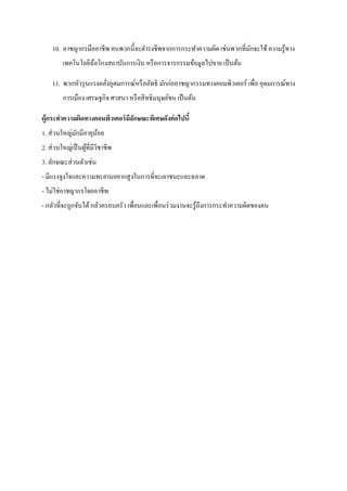 10. อาชญากรมืออาชีพ คนพวกนี้จะดารงชีพจากการกระทาความผิด เช่นพวกที่มกจะใช้ ความรู ้ทาง
                                                                       ั
         เทคโนโลยีฉอโกงสถาบันการเงิน หรื อการจารกรรมข้อมูลไปขาย เป็ นต้น
                   ้

    11. พวกหัวรุ นแรงคลังอุดมการณ์หรื อลัทธิ มักก่ออาชญากรรมทางคอมพิวเตอร์ เพื่อ อุดมการณ์ทาง
                        ่
         การเมือง เศรษฐกิจ ศาสนา หรื อสิ ทธิ มนุษย์ชน เป็ นต้น

ผู้กระทาความผิดทางคอมพิวเตอร์ มีลกษณะพิเศษดังต่ อไปนี้
                                 ั
1. ส่ วนใหญ่มกมีอายุนอย
             ั       ้
2. ส่ วนใหญ่เป็ นผูที่มีวชาชีพ
                   ้ ิ
3. ลักษณะส่ วนตัวเช่น
- มีแรงจูงใจและความทะยานอยากสู งในการที่จะเอาชนะและฉลาด
- ไม่ใช่อาชญากรโดยอาชีพ
- กลัวที่จะถูกจับได้ กลัวครอบครัว เพื่อนและเพื่อนร่ วมงานจะรู ้ถึงการกระทาความผิดของตน
 