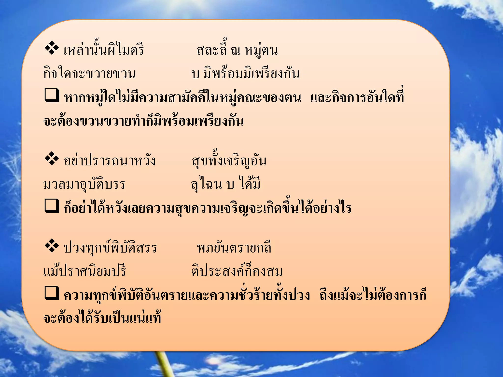  เหล่านั้นผิไมตรี        สละลี้ ณ หมู่ตน
กิจใดจะขวายขวน           บ มิพร้อมมิเพรี ยงกัน
 หากหมู่ใดไม่มความสามัคคีในหมู่คณะของตน และกิจการอันใดที่
                ี
จะต้ องขวนขวายทาก็มพร้ อมเพรียงกัน
                   ิ

 อย่าปรารถนาหวัง           สุขทั้งเจริ ญอัน
มวลมาอุบติบรร
          ั                 ลุไฉน บ ได้มี
 ก็อย่ าได้ หวังเลยความสุ ขความเจริญจะเกิดขึนได้ อย่ างไร
                                             ้

 ปวงทุกข์พิบติสรร  ั       พภยันตรายกลี
แม้ปราศนิยมปรี             ติประสงค์ก็คงสม
 ความทุกข์ พบัตอนตรายและความชั่วร้ ายทั้งปวง ถึงแม้ จะไม่ ต้องการก็
                   ิ ิั
จะต้ องได้ รับเป็ นแน่ แท้
 
