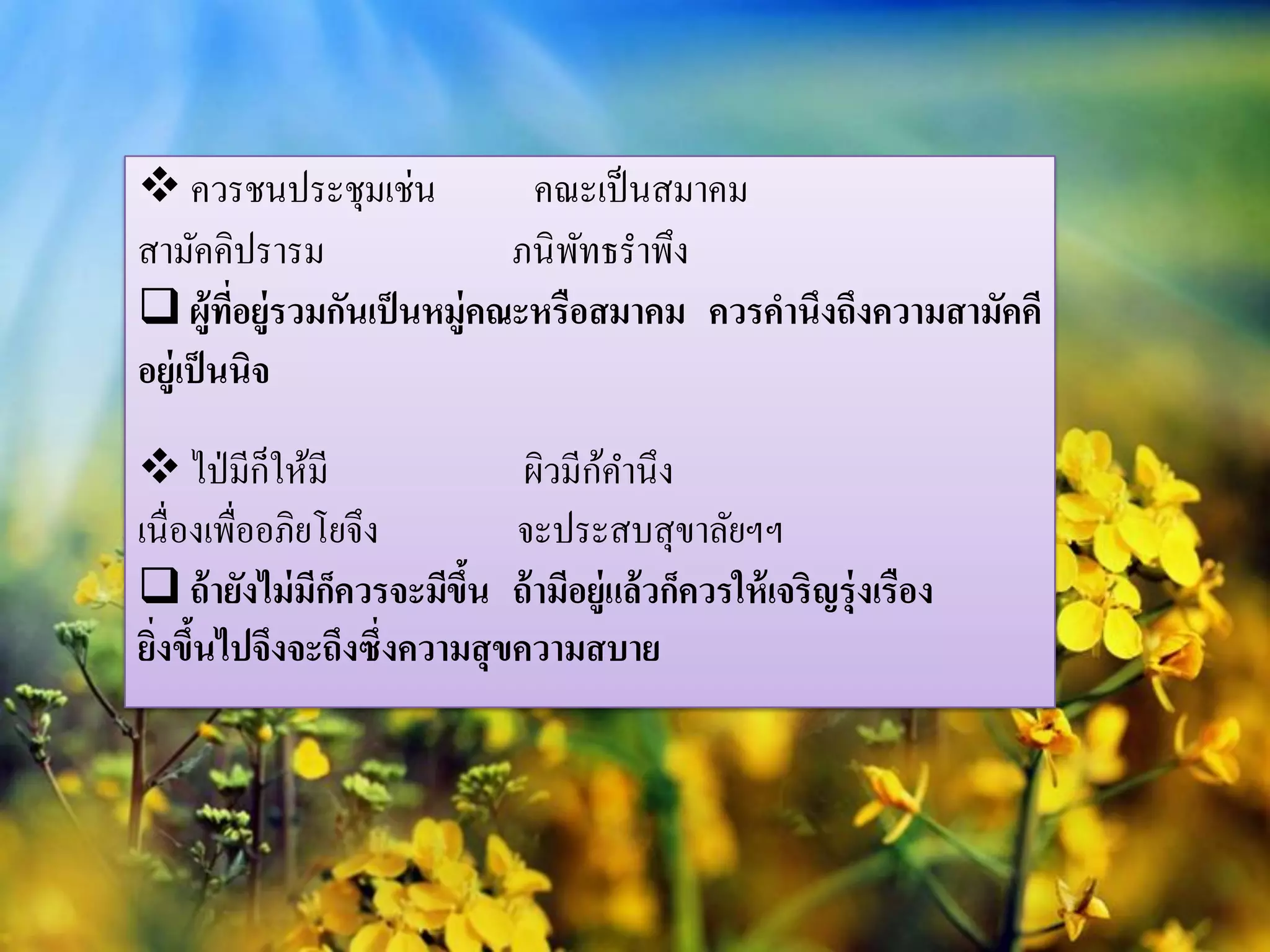  ควรชนประชุมเช่น           คณะเป็ นสมาคม
สามัคคิปรารม               ภนิ พทธราพึง
                                ั
 ผู้ทอยู่รวมกันเป็ นหมู่คณะหรือสมาคม ควรคานึงถึงความสามัคคี
         ี่
อยู่เป็ นนิจ

 ไป่ มีก็ให้มี                    ้
                             ผิวมีกคานึง
เนื่องเพื่ออภิยโยจึง        จะประสบสุขาลัยฯฯ
 ถ้ ายังไม่ มกควรจะมีขน ถ้ ามีอยู่แล้ วก็ควรให้ เจริญรุ่งเรือง
               ี็       ึ้
ยิงขึนไปจึงจะถึงซึ่งความสุ ขความสบาย
  ่ ้
 