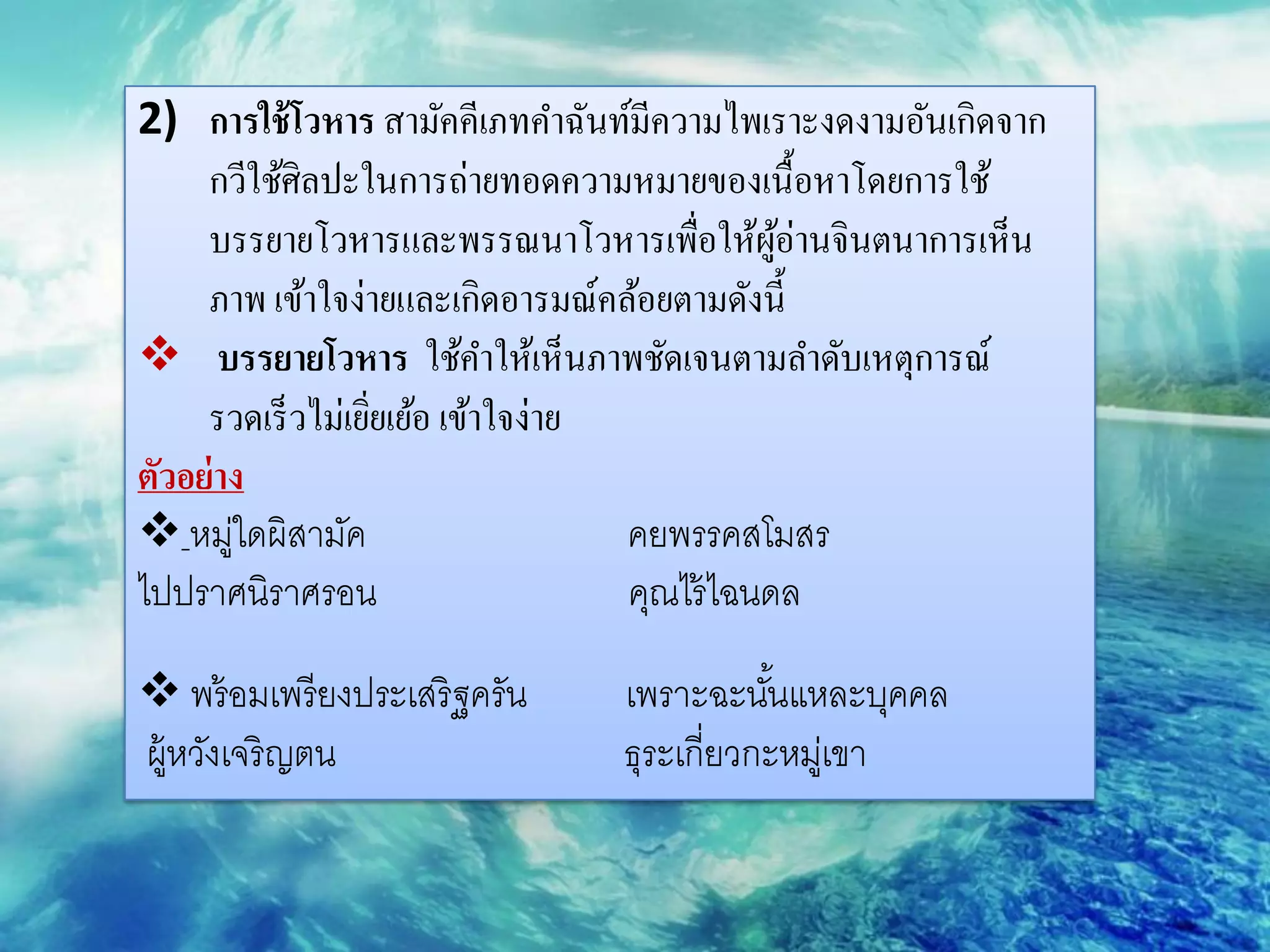 2) การใช้ โวหาร สามัคคีเภทคาฉันท์มีความไพเราะงดงามอันเกิดจาก
     กวีใช้ศิลปะในการถ่ายทอดความหมายของเนื้อหาโดยการใช้
     บรรยายโวหารและพรรณนาโวหารเพื่อให้ผอ่านจินตนาการเห็น
                                               ู้
     ภาพ เข้าใจง่ายและเกิดอารมณ์คล้อยตามดังนี้
 บรรยายโวหาร ใช้คาให้เห็นภาพชัดเจนตามลาดับเหตุการณ์
     รวดเร็ วไม่เยิยเย้อ เข้าใจง่าย
                   ่
ตัวอย่ าง
 หมูใดผิสามัค
        ่                           คยพรรคสโมสร
ไปปราศนิราศรอน                      คุณไร้ ไฉนดล

 พร้ อมเพรี ยงประเสริ ฐครัน    เพราะฉะนันแหละบุคคล
                                            ้
ผู้หวังเจริ ญตน                 ธุระเกี่ยวกะหมูเ่ ขา
 