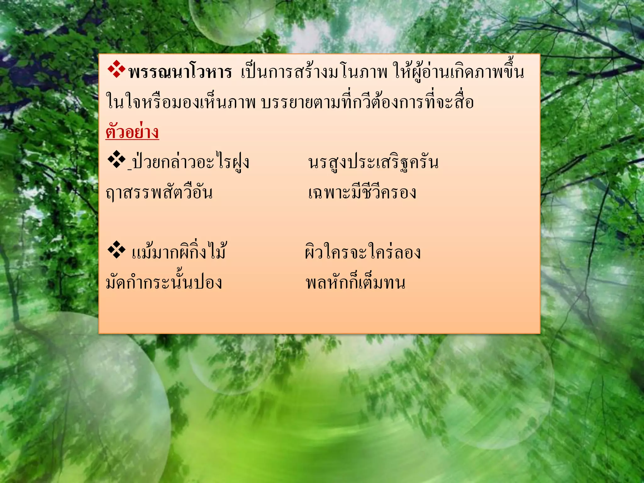พรรณนาโวหาร เป็ นการสร้างมโนภาพ ให้ผอ่านเกิดภาพขึ้น
                                         ู้
ในใจหรื อมองเห็นภาพ บรรยายตามที่กวีตองการที่จะสื่ อ
                                      ้
ตัวอย่ าง
 ป่ วยกล่าวอะไรฝูง      นรสูงประเสริ ฐครัน
ฤาสรรพสัตวือนั           เฉพาะมีชีวครอง
                                    ี

 แม้มากผิกิ่งไม้       ผิวใครจะใคร่ ลอง
มัดกากระนั้นปอง         พลหักก็เต็มทน
 