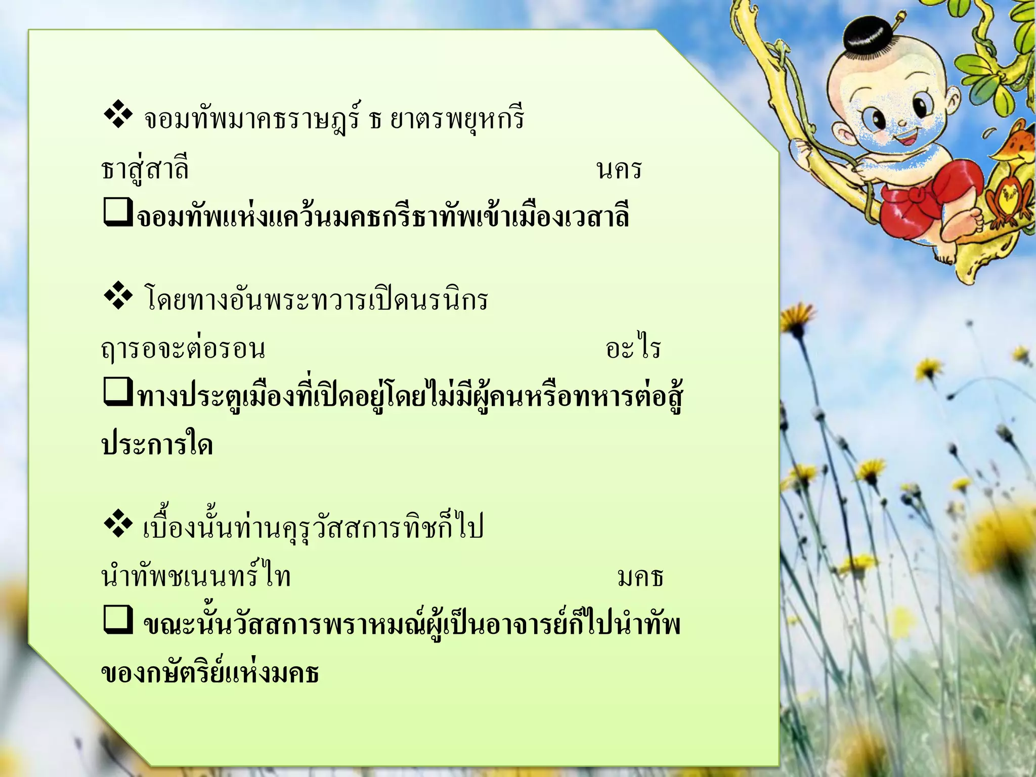  จอมทัพมาคธราษฎร์ ธ ยาตรพยุหกรี
ธาสู่ สาลี                                นคร
จอมทัพแห่ งแคว้ นมคธกรีธาทัพเข้ าเมืองเวสาลี

 โดยทางอันพระทวารเปิ ดนรนิกร
ฤารอจะต่อรอน                                 อะไร
ทางประตูเมืองทีเ่ ปิ ดอยู่โดยไม่ มผ้คนหรือทหารต่ อสู้
                                   ี ู
ประการใด

 เบื้องนั้นท่านคุรุวสสการทิชก็ไป
                     ั
นาทัพชเนนทร์ไท                             มคธ
 ขณะนั้นวัสสการพราหมณ์ ผู้เป็ นอาจารย์ กไปนาทัพ
                                         ็
ของกษัตริย์แห่ งมคธ
 