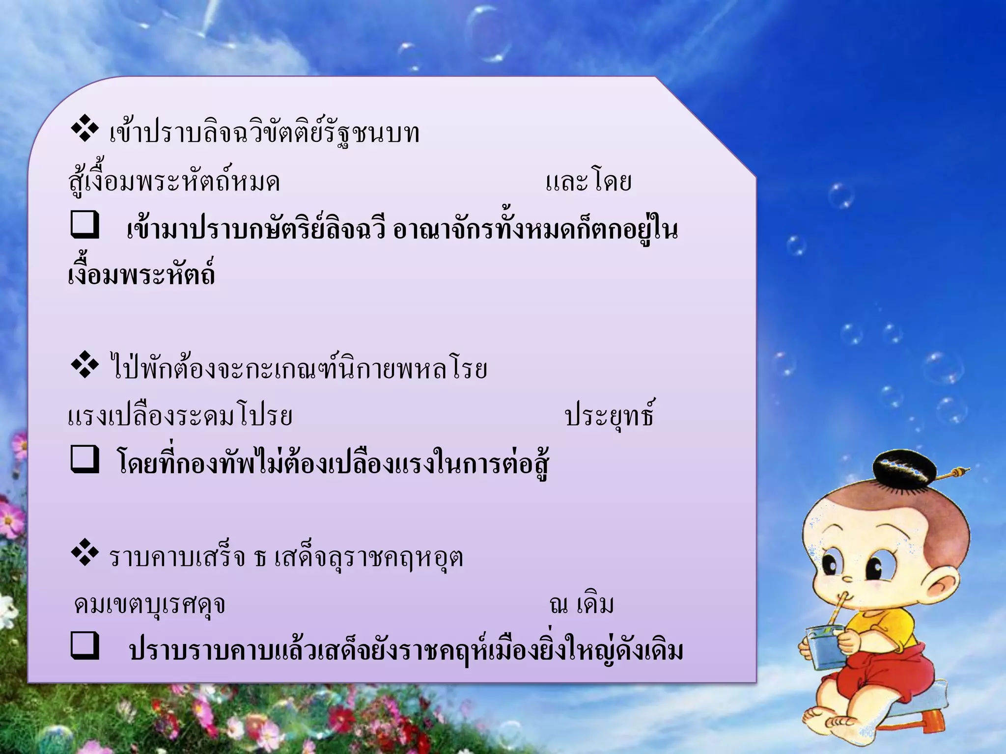  เข้าปราบลิจฉวิขตติยรัฐชนบท
                     ั ์
สูเ้ งื้อมพระหัตถ์หมด                   และโดย
 เข้ ามาปราบกษัตริย์ลจฉวี อาณาจักรทั้งหมดก็ตกอยู่ใน
                         ิ
เงือมพระหัตถ์
    ้

 ไป่ พักต้องจะกะเกณฑ์นิกายพหลโรย
แรงเปลืองระดมโปรย                          ประยุทธ์
 โดยทีกองทัพไม่ ต้องเปลืองแรงในการต่ อสู้
         ่

 ราบคาบเสร็ จ ธ เสด็จลุราชคฤหอุต
ดมเขตบุเรศดุจ                          ณ เดิม
 ปราบราบคาบแล้ วเสด็จยังราชคฤห์ เมืองยิงใหญ่ ดงเดิม
                                        ่      ั
 