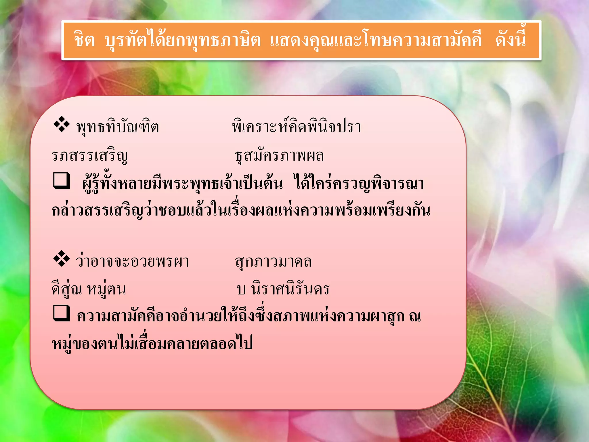ชิต บุรทัตได้ ยกพุทธภาษิต แสดงคุณและโทษความสามัคคี ดังนี้


 พุทธทิบณฑิตั               พิเคราะห์คิดพินิจปรา
รภสรรเสริ ญ                  ธุสมัครภาพผล
 ผู้รู้ ท้งหลายมีพระพุทธเจ้ าเป็ นต้ น ได้ ใคร่ ครวญพิจารณา
           ั
กล่ าวสรรเสริญว่ าชอบแล้ วในเรื่องผลแห่ งความพร้ อมเพรียงกัน

 ว่าอาจจะอวยพรผา          สุ กภาวมาดล
ดีสู่ณ หมู่ตน              บ นิราศนิรันดร
 ความสามัคคีอาจอานวยให้ ถึงซึ่งสภาพแห่ งความผาสุ ก ณ
หมู่ของตนไม่ เสื่อมคลายตลอดไป
 