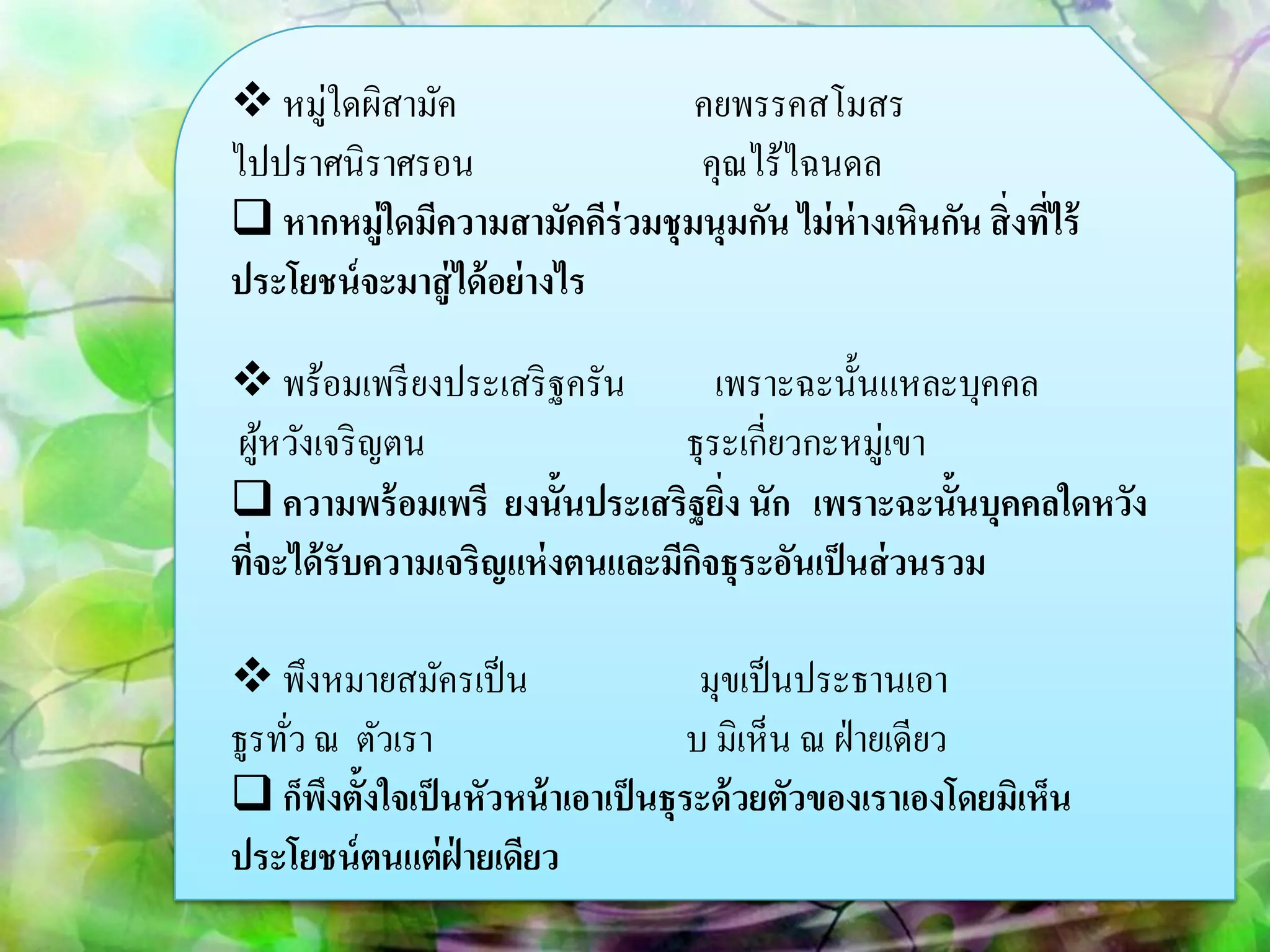  หมู่ใดผิสามัค                คยพรรคสโมสร
ไปปราศนิราศรอน                 คุณไร้ไฉนดล
 หากหมู่ใดมีความสามัคคีร่วมชุมนุมกัน ไม่ ห่างเหินกัน สิ่งทีไร้
                                                            ่
ประโยชน์ จะมาสู่ ได้ อย่ างไร

 พร้อมเพรี ยงประเสริ ฐครัน        เพราะฉะนั้นแหละบุคคล
ผูหวังเจริ ญตน
    ้                           ธุระเกี่ยวกะหมู่เขา
 ความพร้ อมเพรี ยงนั้นประเสริฐยิง นัก เพราะฉะนั้นบุคคลใดหวัง
                                    ่
ทีจะได้ รับความเจริญแห่ งตนและมีกจธุระอันเป็ นส่ วนรวม
  ่                              ิ

 พึงหมายสมัครเป็ น                  มุขเป็ นประธานเอา
ธูรทัว ณ ตัวเรา
     ่                              บ มิเห็น ณ ฝ่ ายเดียว
 ก็พงตั้งใจเป็ นหัวหน้ าเอาเป็ นธุระด้ วยตัวของเราเองโดยมิเห็น
       ึ
ประโยชน์ ตนแต่ ฝ่ายเดียว
 