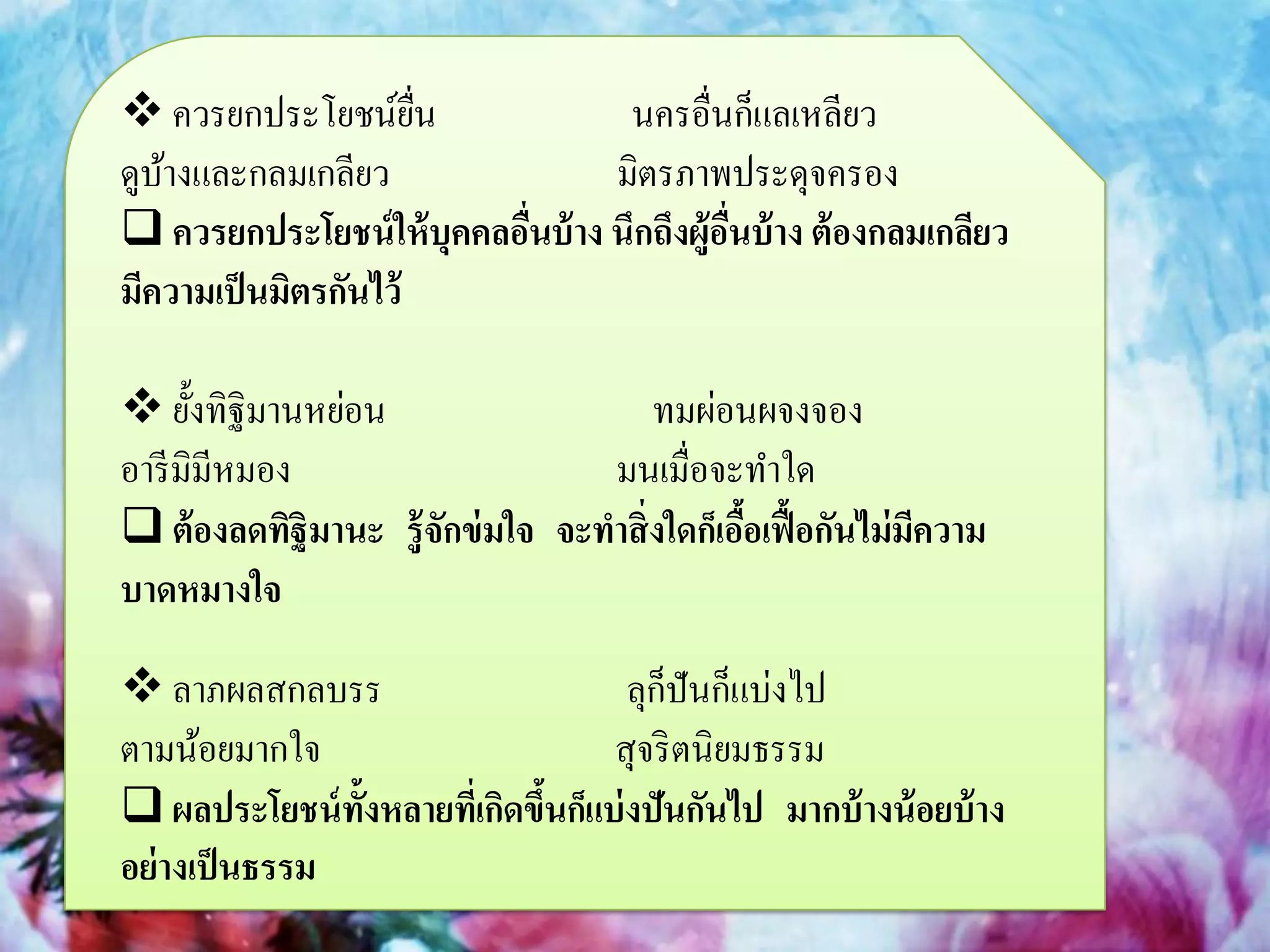  ควรยกประโยชน์ยน     ื่           นครอื่นก็แลเหลียว
ดูบางและกลมเกลียว
   ้                              มิตรภาพประดุจครอง
 ควรยกประโยชน์ ให้ บุคคลอืนบ้ าง นึกถึงผู้อนบ้ าง ต้ องกลมเกลียว
                           ่                ื่
มีความเป็ นมิตรกันไว้

 ยั้งทิฐิมานหย่อน                    ทมผ่อนผจงจอง
อารี มิมีหมอง                     มนเมื่อจะทาใด
 ต้ องลดทิฐิมานะ รู้ จกข่ มใจ จะทาสิ่งใดก็เอือเฟื้ อกันไม่มความ
                       ั                      ้             ี
บาดหมางใจ

 ลาภผลสกลบรร                           ็
                                     ลุกปันก็แบ่งไป
ตามน้อยมากใจ                       สุจริ ตนิยมธรรม
 ผลประโยชน์ ท้งหลายทีเ่ กิดขึนก็แบ่ งปันกันไป มากบ้ างน้ อยบ้ าง
                ั             ้
อย่ างเป็ นธรรม
 