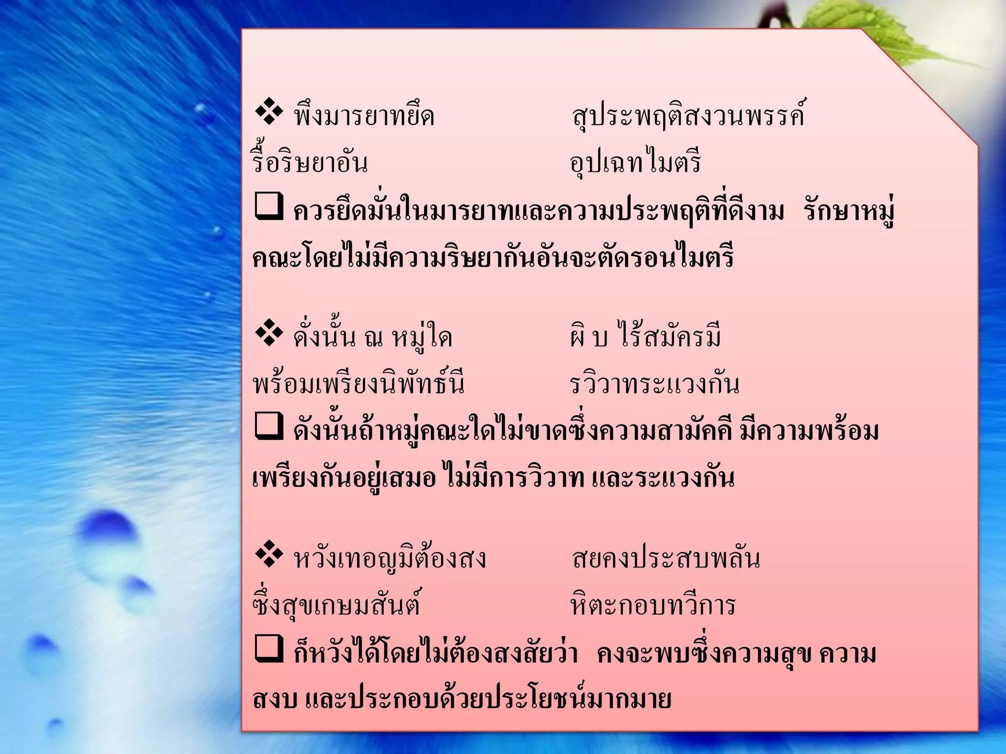  พึงมารยาทยึด            สุประพฤติสงวนพรรค์
รื้ อริ ษยาอัน            อุปเฉทไมตรี
 ควรยึดมันในมารยาทและความประพฤติทดงาม รักษาหมู่
               ่                      ี่ ี
คณะโดยไม่ มความริษยากันอันจะตัดรอนไมตรี
                 ี

 ดังนั้น ณ หมู่ใด
     ่                       ผิ บ ไร้สมัครมี
พร้อมเพรี ยงนิพทธ์นี
                ั            รวิวาทระแวงกัน
 ดังนั้นถ้ าหมู่คณะใดไม่ ขาดซึ่งความสามัคคี มีความพร้ อม
เพรียงกันอยู่เสมอ ไม่มการวิวาท และระแวงกัน
                      ี

 หวังเทอญมิตองสง้             สยคงประสบพลัน
ซึ่งสุขเกษมสันต์               หิ ตะกอบทวีการ
 ก็หวังได้ โดยไม่ ต้องสงสัยว่ า คงจะพบซึ่งความสุ ข ความ
สงบ และประกอบด้ วยประโยชน์ มากมาย
 