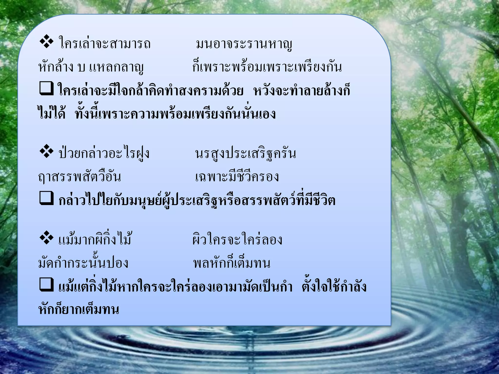  ใครเล่าจะสามารถ               มนอาจระรานหาญ
หักล้าง บ แหลกลาญ              ก็เพราะพร้อมเพราะเพรี ยงกัน
 ใครเล่ าจะมีใจกล้ าคิดทาสงครามด้ วย หวังจะทาลายล้ างก็
ไม่ ได้ ทั้งนีเ้ พราะความพร้ อมเพรียงกันนั่นเอง

 ป่ วยกล่าวอะไรฝูง          นรสูงประเสริ ฐครัน
ฤาสรรพสัตวือนั               เฉพาะมีชีวครอง
                                       ี
 กล่ าวไปไยกับมนุษย์ ผู้ประเสริฐหรือสรรพสัตว์ ทมชีวต
                                                ี่ ี ิ

 แม้มากผิกิ่งไม้            ผิวใครจะใคร่ ลอง
มัดกากระนั้นปอง              พลหักก็เต็มทน
 แม้ แต่ กงไม้ หากใครจะใคร่ ลองเอามามัดเป็ นกา ตั้งใจใช้ กาลัง
           ิ่
หักก็ยากเต็มทน
 
