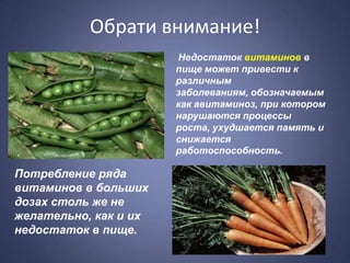 Обрати внимание!
                       Недостаток витаминов в
                       пище может привести к
                       различным
                       заболеваниям, обозначаемым
                       как авитаминоз, при котором
                       нарушаются процессы
                       роста, ухудшается память и
                       снижается
                       работоспособность.

Потребление ряда
витаминов в больших
дозах столь же не
желательно, как и их
недостаток в пище.
 