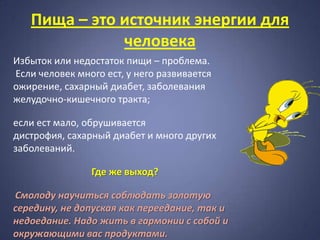 Пища – это источник энергии для
              человека
Избыток или недостаток пищи – проблема.
Если человек много ест, у него развивается
ожирение, сахарный диабет, заболевания
желудочно-кишечного тракта;

если ест мало, обрушивается
дистрофия, сахарный диабет и много других
заболеваний.

                Где же выход?

Смолоду научиться соблюдать золотую
середину, не допуская как переедание, так и
недоедание. Надо жить в гармонии с собой и
окружающими вас продуктами.
 