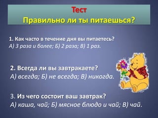 Тест
     Правильно ли ты питаешься?

1. Как часто в течение дня вы питаетесь?
А) 3 раза и более; Б) 2 раза; В) 1 раз.


2. Всегда ли вы завтракаете?
А) всегда; Б) не всегда; В) никогда.

3. Из чего состоит ваш завтрак?
А) каша, чай; Б) мясное блюдо и чай; В) чай.
 