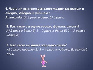 4. Часто ли вы перекусываете между завтраком и
обедом, обедом и ужином?
А) никогда; Б) 2 раза в день; В) 3 раза.

5. Как часто вы едите овощи, фрукты, салаты?
А) 3 раза в день; Б) 1 – 2 раза в день; В) 2 – 3 раза в
неделю;

6. Как часто вы едите жареную пищу?
А) 1 раз в неделю; Б) 3 – 4 раза в неделю; В) каждый
день.
 