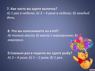 7. Как часто вы едите выпечку?
А) 1 раз в неделю; Б) 3 – 4 раза в неделю; В) каждый
день.


8. Что вы намазываете на хлеб?
А) только масло; Б) масло с маргарином; В)
маргарин.


9.Сколько раз в неделю вы едите рыбу?
А) 3 – 4 раза; Б) 1 – 2 раза; В) 1 раз.
 
