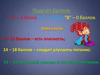 Подсчёт баллов:
  “А” – 2 балла “Б” – 1 балл “В” – 0 баллов.

                   Ключ к тесту:

0 – 13 баллов – есть опасность;

14 – 18 баллов – следует улучшить питание;

19 – 24 хороший режим и качество питания.
 