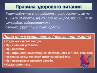 Правила здорового питания
 Рекомендуется употреблять пищу, состоящую на
 15 -20% из белков, на 20 -30% из жиров, на 50- 55% из
 углеводов, содержащихся в
 овощах, фруктах, злаках, орехах.

Пища плохо усваивается (нельзя принимать):
Когда нет чувства голода.
При сильной усталости.
При болезни.
При отрицательных эмоциях, беспокойстве и гневе, ревности.
Перед началом тяжёлой физической работы.
При перегреве и сильном ознобе.
Когда торопитесь.
 