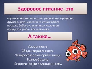 Здоровое питание- это
ограничение жиров и соли, увеличение в рационе
фруктов, круп, изделий из муки грубого
помола, бобовых, нежирных молочных
продуктов, рыбы, постного мяса.

              А также…
           Умеренность.
        Сбалансированность.
    Четырехразовый приём пищи.
           Разнообразие.
    Биологическая полноценность.
 