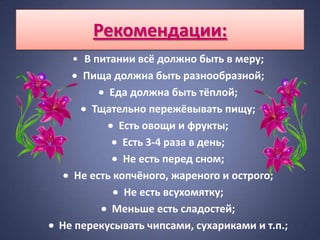 Рекомендации:
  • В питании всё должно быть в меру;
    Пища должна быть разнообразной;
          Еда должна быть тёплой;
      Тщательно пережёвывать пищу;
            Есть овощи и фрукты;
             Есть 3-4 раза в день;
             Не есть перед сном;
   Не есть копчёного, жареного и острого;
             Не есть всухомятку;
          Меньше есть сладостей;
Не перекусывать чипсами, сухариками и т.п.;
 