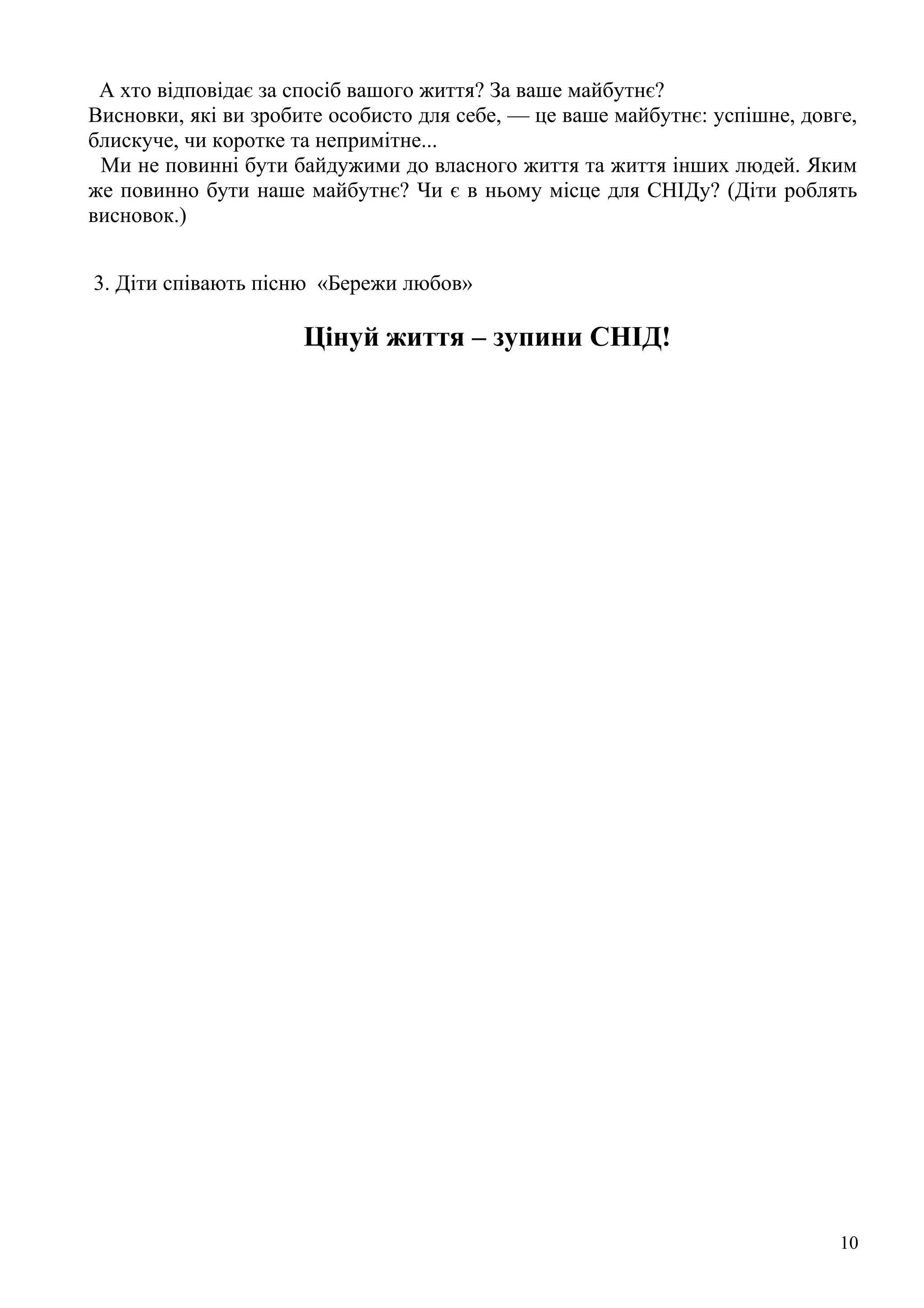 А хто відповідає за спосіб вашого життя? За ваше майбутнє?
Висновки, які ви зробите особисто для себе, — це ваше майбутнє: успішне, довге,
блискуче, чи коротке та непримітне...
 Ми не повинні бути байдужими до власного життя та життя інших людей. Яким
же повинно бути наше майбутнє? Чи є в ньому місце для СНІДу? (Діти роблять
висновок.)


3. Діти співають пісню «Бережи любов»

                      Цінуй життя – зупини СНІД!




                                                                             10
 