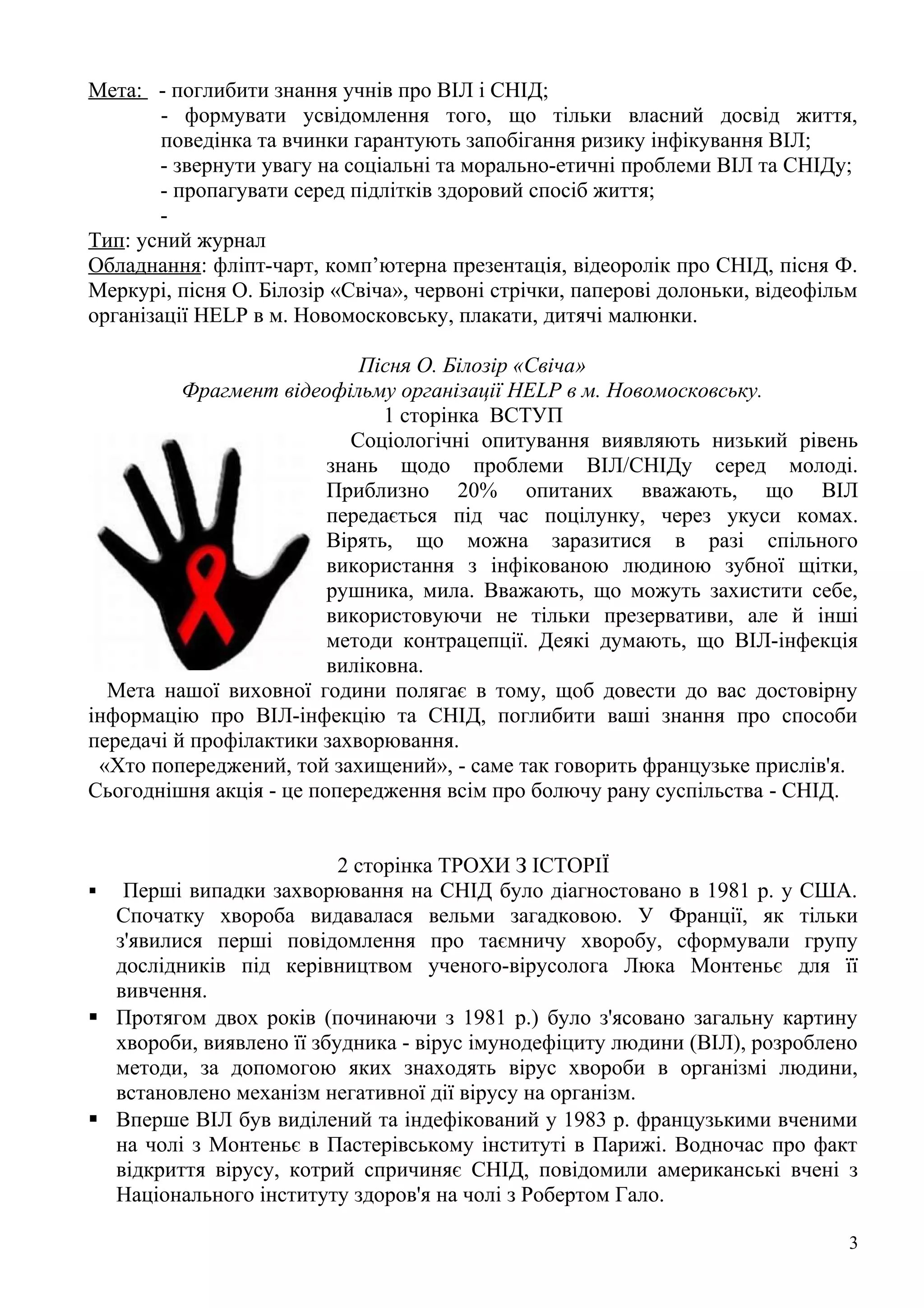 Мета: - поглибити знання учнів про ВІЛ і СНІД;
        - формувати усвідомлення того, що тільки власний досвід життя,
        поведінка та вчинки гарантують запобігання ризику інфікування ВІЛ;
        - звернути увагу на соціальні та морально-етичні проблеми ВІЛ та СНІДу;
        - пропагувати серед підлітків здоровий спосіб життя;
        -
Тип: усний журнал
Обладнання: фліпт-чарт, комп’ютерна презентація, відеоролік про СНІД, пісня Ф.
Меркурі, пісня О. Білозір «Свіча», червоні стрічки, паперові долоньки, відеофільм
організації HELP в м. Новомосковську, плакати, дитячі малюнки.

                            Пісня О. Білозір «Свіча»
          Фрагмент відеофільму організації HELP в м. Новомосковську.
                               1 сторінка ВСТУП
                           Соціологічні опитування виявляють низький рівень
                         знань щодо проблеми ВІЛ/СНІДу серед молоді.
                         Приблизно 20% опитаних вважають, що ВІЛ
                         передається під час поцілунку, через укуси комах.
                         Вірять, що можна заразитися в разі спільного
                         використання з інфікованою людиною зубної щітки,
                         рушника, мила. Вважають, що можуть захистити себе,
                         використовуючи не тільки презервативи, але й інші
                         методи контрацепції. Деякі думають, що ВІЛ-інфекція
                         виліковна.
  Мета нашої виховної години полягає в тому, щоб довести до вас достовірну
інформацію про ВІЛ-інфекцію та СНІД, поглибити ваші знання про способи
передачі й профілактики захворювання.
 «Хто попереджений, той захищений», - саме так говорить французьке прислів'я.
Сьогоднішня акція - це попередження всім про болючу рану суспільства - СНІД.


                          2 сторінка ТРОХИ З ІСТОРІЇ
 Перші випадки захворювання на СНІД було діагностовано в 1981 р. у США.
  Спочатку хвороба видавалася вельми загадковою. У Франції, як тільки
  з'явилися перші повідомлення про таємничу хворобу, сформували групу
  дослідників під керівництвом ученого-вірусолога Люка Монтеньє для її
  вивчення.
 Протягом двох років (починаючи з 1981 р.) було з'ясовано загальну картину
  хвороби, виявлено її збудника - вірус імунодефіциту людини (ВІЛ), розроблено
  методи, за допомогою яких знаходять вірус хвороби в організмі людини,
  встановлено механізм негативної дії вірусу на організм.
 Вперше ВІЛ був виділений та індефікований у 1983 р. французькими вченими
  на чолі з Монтеньє в Пастерівському інституті в Парижі. Водночас про факт
  відкриття вірусу, котрий спричиняє СНІД, повідомили американські вчені з
  Національного інституту здоров'я на чолі з Робертом Гало.

                                                                                3
 