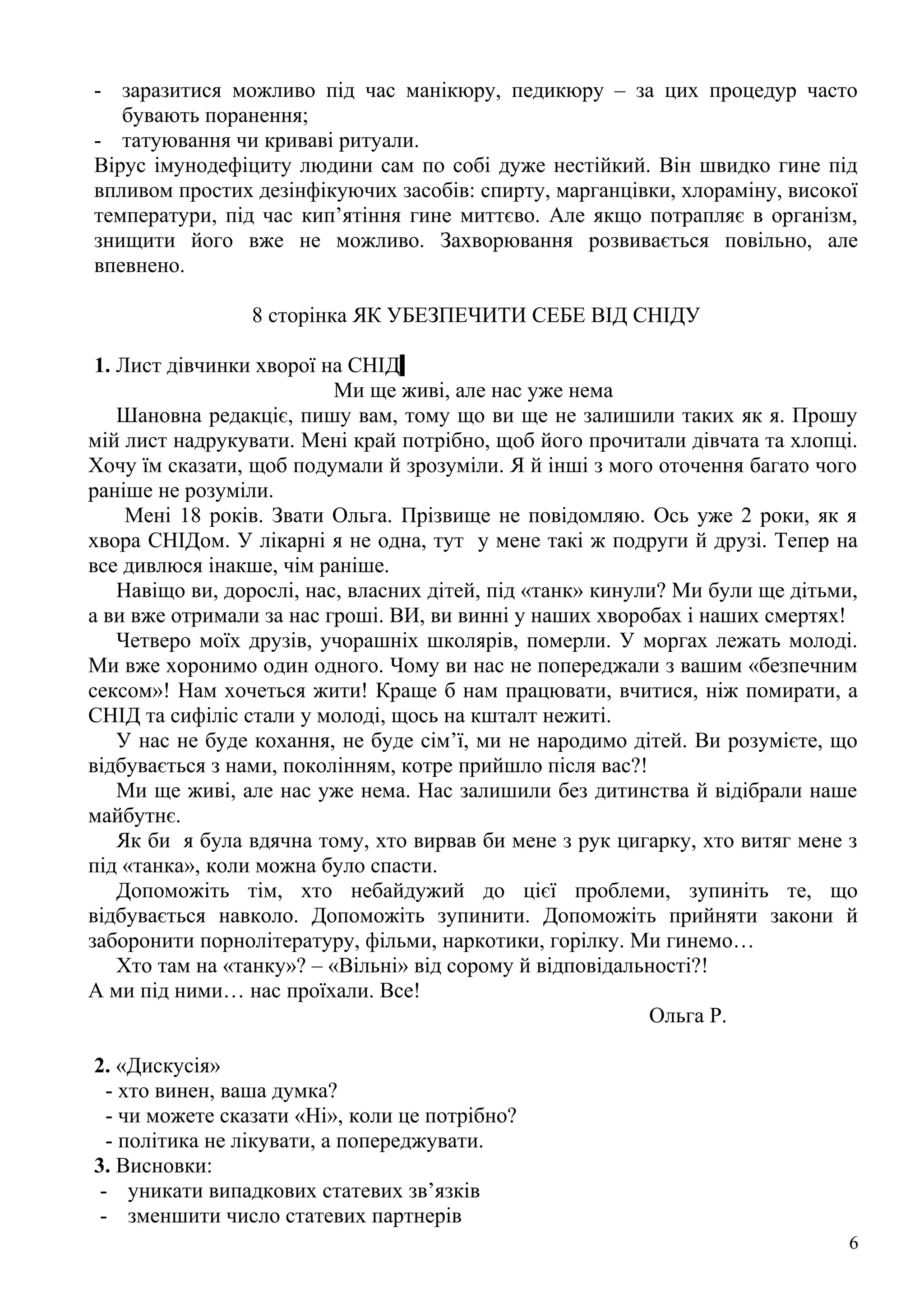 - заразитися можливо під час манікюру, педикюру – за цих процедур часто
   бувають поранення;
- татуювання чи криваві ритуали.
Вірус імунодефіциту людини сам по собі дуже нестійкий. Він швидко гине під
впливом простих дезінфікуючих засобів: спирту, марганцівки, хлораміну, високої
температури, під час кип’ятіння гине миттєво. Але якщо потрапляє в організм,
знищити його вже не можливо. Захворювання розвивається повільно, але
впевнено.

                 8 сторінка ЯК УБЕЗПЕЧИТИ СЕБЕ ВІД СНІДУ

 1. Лист дівчинки хворої на СНІД
                           Ми ще живі, але нас уже нема
    Шановна редакціє, пишу вам, тому що ви ще не залишили таких як я. Прошу
мій лист надрукувати. Мені край потрібно, щоб його прочитали дівчата та хлопці.
Хочу їм сказати, щоб подумали й зрозуміли. Я й інші з мого оточення багато чого
раніше не розуміли.
     Мені 18 років. Звати Ольга. Прізвище не повідомляю. Ось уже 2 роки, як я
хвора СНІДом. У лікарні я не одна, тут у мене такі ж подруги й друзі. Тепер на
все дивлюся інакше, чім раніше.
    Навіщо ви, дорослі, нас, власних дітей, під «танк» кинули? Ми були ще дітьми,
а ви вже отримали за нас гроші. ВИ, ви винні у наших хворобах і наших смертях!
    Четверо моїх друзів, учорашніх школярів, померли. У моргах лежать молоді.
Ми вже хоронимо один одного. Чому ви нас не попереджали з вашим «безпечним
сексом»! Нам хочеться жити! Краще б нам працювати, вчитися, ніж помирати, а
СНІД та сифіліс стали у молоді, щось на кшталт нежиті.
    У нас не буде кохання, не буде сім’ї, ми не народимо дітей. Ви розумієте, що
відбувається з нами, поколінням, котре прийшло після вас?!
    Ми ще живі, але нас уже нема. Нас залишили без дитинства й відібрали наше
майбутнє.
    Як би я була вдячна тому, хто вирвав би мене з рук цигарку, хто витяг мене з
під «танка», коли можна було спасти.
    Допоможіть тім, хто небайдужий до цієї проблеми, зупиніть те, що
відбувається навколо. Допоможіть зупинити. Допоможіть прийняти закони й
заборонити порнолітературу, фільми, наркотики, горілку. Ми гинемо…
    Хто там на «танку»? – «Вільні» від сорому й відповідальності?!
А ми під ними… нас проїхали. Все!
                                                            Ольга Р.

2. «Дискусія»
  - хто винен, ваша думка?
  - чи можете сказати «Ні», коли це потрібно?
  - політика не лікувати, а попереджувати.
3. Висновки:
 - уникати випадкових статевих зв’язків
 - зменшити число статевих партнерів
                                                                                6
 