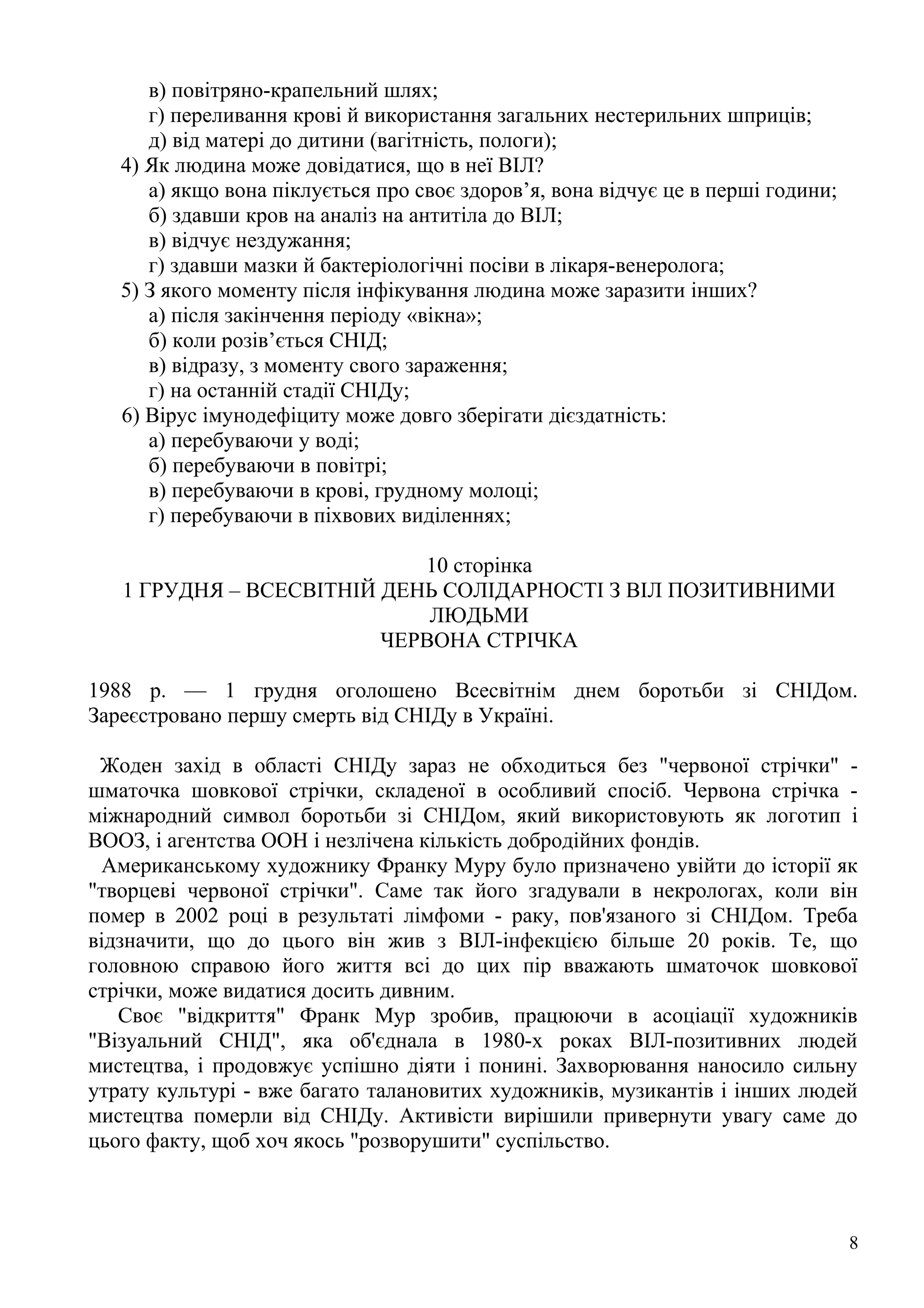 в) повітряно-крапельний шлях;
      г) переливання крові й використання загальних нестерильних шприців;
      д) від матері до дитини (вагітність, пологи);
   4) Як людина може довідатися, що в неї ВІЛ?
      а) якщо вона піклується про своє здоров’я, вона відчує це в перші години;
      б) здавши кров на аналіз на антитіла до ВІЛ;
      в) відчує нездужання;
      г) здавши мазки й бактеріологічні посіви в лікаря-венеролога;
   5) З якого моменту після інфікування людина може заразити інших?
      а) після закінчення періоду «вікна»;
      б) коли розів’ється СНІД;
      в) відразу, з моменту свого зараження;
      г) на останній стадії СНІДу;
   6) Вірус імунодефіциту може довго зберігати дієздатність:
      а) перебуваючи у воді;
      б) перебуваючи в повітрі;
      в) перебуваючи в крові, грудному молоці;
      г) перебуваючи в піхвових виділеннях;

                            10 сторінка
   1 ГРУДНЯ – ВСЕСВІТНІЙ ДЕНЬ СОЛІДАРНОСТІ З ВІЛ ПОЗИТИВНИМИ
                             ЛЮДЬМИ
                         ЧЕРВОНА СТРІЧКА

1988 р. — 1 грудня оголошено Всесвітнім днем боротьби зі СНІДом.
Зареєстровано першу смерть від СНІДу в Україні.

 Жоден захід в області СНІДу зараз не обходиться без "червоної стрічки" -
шматочка шовкової стрічки, складеної в особливий спосіб. Червона стрічка -
міжнародний символ боротьби зі СНІДом, який використовують як логотип і
ВООЗ, і агентства ООН і незлічена кількість добродійних фондів.
 Американському художнику Франку Муру було призначено увійти до історії як
"творцеві червоної стрічки". Саме так його згадували в некрологах, коли він
помер в 2002 році в результаті лімфоми - раку, пов'язаного зі СНІДом. Треба
відзначити, що до цього він жив з ВІЛ-інфекцією більше 20 років. Те, що
головною справою його життя всі до цих пір вважають шматочок шовкової
стрічки, може видатися досить дивним.
   Своє "відкриття" Франк Мур зробив, працюючи в асоціації художників
"Візуальний СНІД", яка об'єднала в 1980-х роках ВІЛ-позитивних людей
мистецтва, і продовжує успішно діяти і понині. Захворювання наносило сильну
утрату культурі - вже багато талановитих художників, музикантів і інших людей
мистецтва померли від СНІДу. Активісти вирішили привернути увагу саме до
цього факту, щоб хоч якось "розворушити" суспільство.



                                                                                  8
 