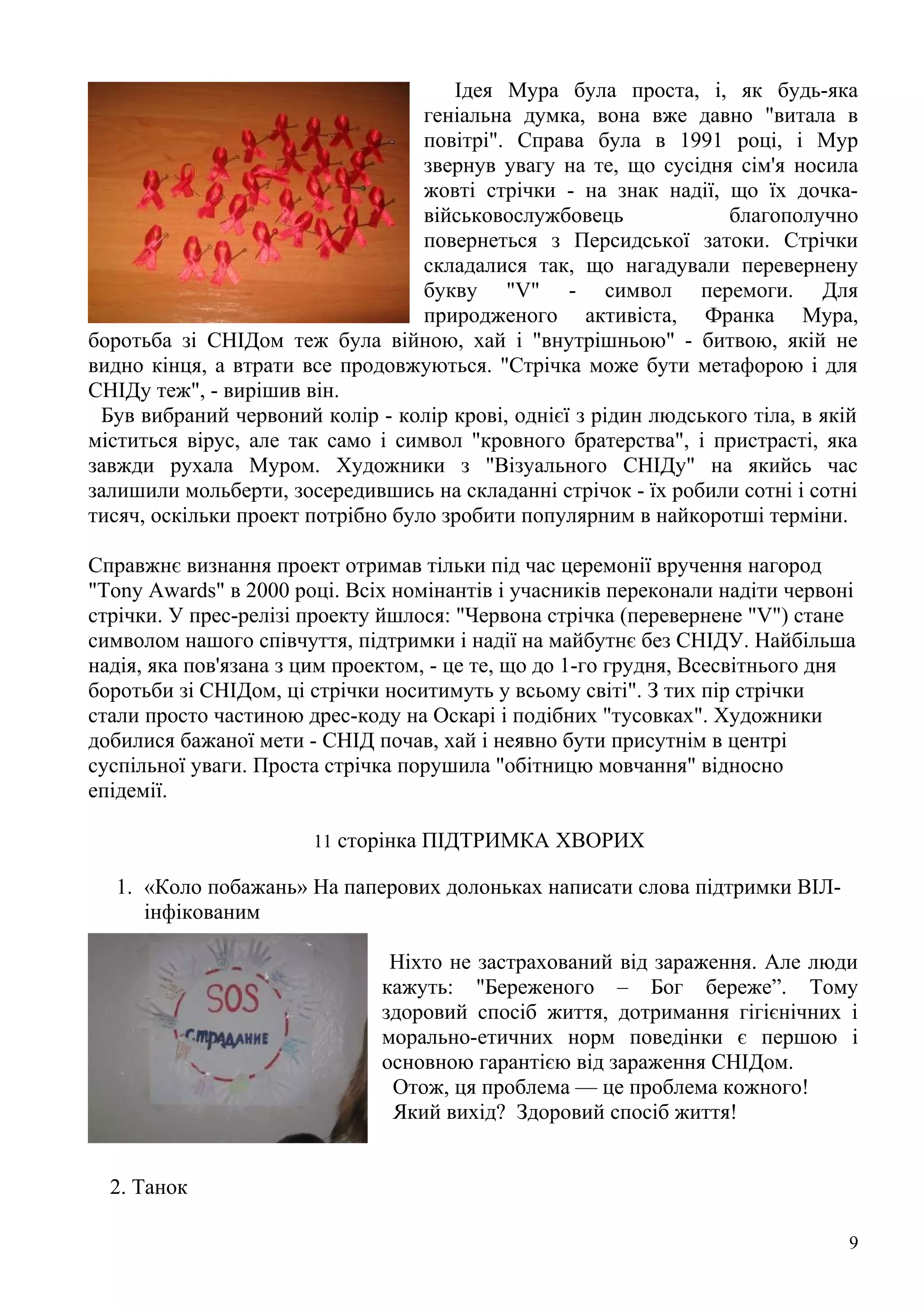 Ідея Мура була проста, і, як будь-яка
                                   геніальна думка, вона вже давно "витала в
                                   повітрі". Справа була в 1991 році, і Мур
                                   звернув увагу на те, що сусідня сім'я носила
                                   жовті стрічки - на знак надії, що їх дочка-
                                   військовослужбовець            благополучно
                                   повернеться з Персидської затоки. Стрічки
                                   складалися так, що нагадували перевернену
                                   букву "V" - символ перемоги. Для
                                   природженого активіста, Франка Мура,
боротьба зі СНІДом теж була війною, хай і "внутрішньою" - битвою, якій не
видно кінця, а втрати все продовжуються. "Стрічка може бути метафорою і для
СНІДу теж", - вирішив він.
 Був вибраний червоний колір - колір крові, однієї з рідин людського тіла, в якій
міститься вірус, але так само і символ "кровного братерства", і пристрасті, яка
завжди рухала Муром. Художники з "Візуального СНІДу" на якийсь час
залишили мольберти, зосередившись на складанні стрічок - їх робили сотні і сотні
тисяч, оскільки проект потрібно було зробити популярним в найкоротші терміни.

Справжнє визнання проект отримав тільки під час церемонії вручення нагород
"Tony Awards" в 2000 році. Всіх номінантів і учасників переконали надіти червоні
стрічки. У прес-релізі проекту йшлося: "Червона стрічка (перевернене "V") стане
символом нашого співчуття, підтримки і надії на майбутнє без СНІДУ. Найбільша
надія, яка пов'язана з цим проектом, - це те, що до 1-го грудня, Всесвітнього дня
боротьби зі СНІДом, ці стрічки носитимуть у всьому світі". З тих пір стрічки
стали просто частиною дрес-коду на Оскарі і подібних "тусовках". Художники
добилися бажаної мети - СНІД почав, хай і неявно бути присутнім в центрі
суспільної уваги. Проста стрічка порушила "обітницю мовчання" відносно
епідемії.

                       11 сторінка ПІДТРИМКА ХВОРИХ

  1. «Коло побажань» На паперових долоньках написати слова підтримки ВІЛ-
     інфікованим

                               Ніхто не застрахований від зараження. Але люди
                              кажуть: "Береженого – Бог береже”. Тому
                              здоровий спосіб життя, дотримання гігієнічних і
                              морально-етичних норм поведінки є першою і
                              основною гарантією від зараження СНІДом.
                               Отож, ця проблема — це проблема кожного!
                               Який вихід? Здоровий спосіб життя!


  2. Танок

                                                                                9
 