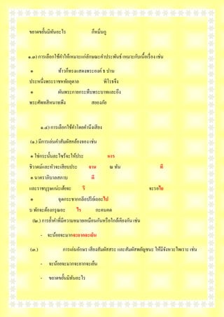 ขยาดขยั้นมิทนอะไร
            ั                        ก็หมิ่นกู


๑.๓) การเลือกใช้คาให้เหมาะแก่ลกษณะคาประพันธ์ เหมาะกับเนื้อเรื่ อง เช่น
                              ั

 ๏               ท้าวก็ทรงแสดงพระองค์ ธ ปาน
ประหนึ่งพระราชหทัยลุดาล                     พิโรธจึง
 ๏               ผันพระกายกระทืบพระบาทและอึง
พระศัพทสี หนาทพึง                    สยองภัย


        ๑.๔) การเลือกใช้คาโดยคานึงเสี ยง

 (๑.) มีการเล่นคาสัมผัสคล้องจอง เช่น

 ๏ ใช่กระนั้นละไซร้จะให้ประ                      หาร
ชิวาตม์และหัวจะเสี ยบประ            จาน          ณ ทัน              ที
 ๏ นาคราภิบาลสภาบ                    ดี
และราชบุรุษแน่ะเฮ้ยจะ          รี                             จะรอไย
 ๏               ฉุดกระชากกลีอปรี ยเ์ ถอะไป
บ พักจะต้องกรุ ณอะ        ไร              กะคนคด
  (๒.) การย้าคาที่มีความหมายเหมือนกันหรื อใกล้เคียงกัน เช่น

        - จะน้อยจะมากจะยากจะเย็น

 (๓.)              การเล่นอักษร เสี ยงสัมผัสสระ และสัมผัสพยัญชนะ ให้มีจงหวะไพเราะ เช่น
                                                                       ั

        - จะน้อยจะมากจะยากจะเย็น

        - ขยาดขยั้นมิทนอะไร
                      ั
 