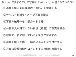 ちょっと工夫するだけで写真に「いいね！」が増える７つのコツ

①写真を撮る前に写真の「題名」を意識する

②テキストを補うイメージ写真を撮る

③写真の被写体を１部カットする

④一般の人が見ていない視点（角度）の写真を撮る

⑤写真で一緒に写っている人をタグ付けする

⑥写真を撮った際、一緒にいる人をタグ付けする

⑦写真の投稿時間やコメントする時間を意識する

     イーンスパイア(株) 横田秀珠の著作権を尊重しつつ、是非ノウハウはシェアして行きましょう。   108
 