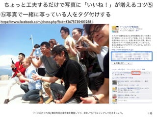 ちょっと工夫するだけで写真に「いいね！」が増えるコツ⑤
⑤写真で一緒に写っている人をタグ付けする
https://www.facebook.com/photo.php?fbid=426757304032881




                   イーンスパイア(株) 横田秀珠の著作権を尊重しつつ、是非ノウハウはシェアして行きましょう。   113
 