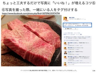 ちょっと工夫するだけで写真に「いいね！」が増えるコツ⑥
⑥写真を撮った際、一緒にいる人をタグ付けする
https://www.facebook.com/photo.php?fbid=507096335974794




                 イーンスパイア(株) 横田秀珠の著作権を尊重しつつ、是非ノウハウはシェアして行きましょう。   114
 