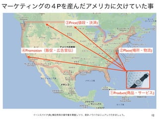 マーケティングの４Pを産んだアメリカに欠けていた事

                      ③Price(値段・決済)




   ④Promotion（販促・広告宣伝）                           ②Place(場所・物流)




                                            ①Product(商品・サービス)




       イーンスパイア(株) 横田秀珠の著作権を尊重しつつ、是非ノウハウはシェアして行きましょう。         12
 