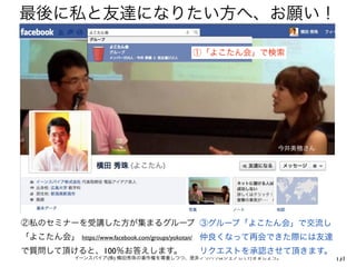 最後に私と友達になりたい方へ、お願い！

                                                     ①「よこたん会」で検索




                                                               今井美穂さん




②私のセミナーを受講した方が集まるグループ ③グループ「よこたん会」で交流し
「よこたん会」   https://www.facebook.com/groups/yokotan/   仲良くなって再会できた際には友達
で質問して頂けると、100％お答えします。                                リクエストを承認させて頂きます。
      イーンスパイア(株) 横田秀珠の著作権を尊重しつつ、是非ノウハウはシェアして行きましょう。                     131
 