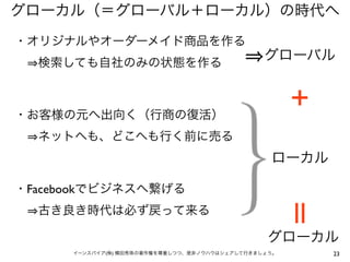 グローカル（＝グローバル＋ローカル）の時代へ
・オリジナルやオーダーメイド商品を作る
  検索しても自社のみの状態を作る
                                                グローバル


                                                      ＋
・お客様の元へ出向く（行商の復活）
  ネットへも、どこへも行く前に売る
                                                 ローカル

・Facebookでビジネスへ繋げる
  古き良き時代は必ず戻って来る                                      ||
                                                グローカル
      イーンスパイア(株) 横田秀珠の著作権を尊重しつつ、是非ノウハウはシェアして行きましょう。        23
 
