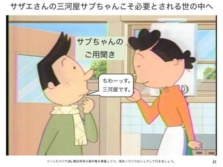 サザエさんの三河屋サブちゃんこそ必要とされる世の中へ



              サブちゃんの
                 ご用聞き


                       ちわーっす。
                       三河屋です。




    イーンスパイア(株) 横田秀珠の著作権を尊重しつつ、是非ノウハウはシェアして行きましょう。   25
 