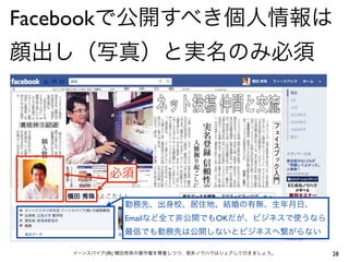 Facebookで公開すべき個人情報は
顔出し（写真）と実名のみ必須




           必須

              勤務先、出身校、居住地、結婚の有無、生年月日、
              Emailなど全て非公開でもOKだが、ビジネスで使うなら
              最低でも勤務先は公開しないとビジネスへ繋がらない

   イーンスパイア(株) 横田秀珠の著作権を尊重しつつ、是非ノウハウはシェアして行きましょう。   28
 