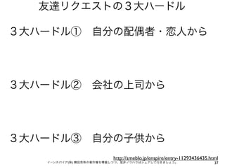 友達リクエストの３大ハードル

３大ハードル① 自分の配偶者・恋人から




３大ハードル② 会社の上司から




３大ハードル③ 自分の子供から
                         http://ameblo.jp/enspire/entry-11293436435.html
   イーンスパイア(株) 横田秀珠の著作権を尊重しつつ、是非ノウハウはシェアして行きましょう。                      37
 