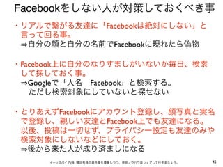 Facebookをしない人が対策しておくべき事
・リアルで繋がる友達に「Facebookは絶対にしない」と
 言って回る事。
  自分の顔と自分の名前でFacebookに現れたら偽物

・Facebook上に自分のなりすましがいないか毎日、検索
 して探しておく事。
  Googleで「人名 Facebook」と検索する。
  ただし検索対象にしていないと探せない

・とりあえずFacebookにアカウント登録し、顔写真と実名
 で登録し、親しい友達とFacebook上でも友達になる。
 以後、投稿は一切せず、プライバシー設定も友達のみや
 検索対象にしないなどにしておく。
  後から来た人が成り済ましになる
     イーンスパイア(株) 横田秀珠の著作権を尊重しつつ、是非ノウハウはシェアして行きましょう。   42
 