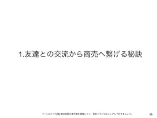 1.友達との交流から商売へ繋げる秘訣




   イーンスパイア(株) 横田秀珠の著作権を尊重しつつ、是非ノウハウはシェアして行きましょう。   60
 
