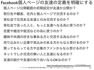 Facebook個人ページの友達の定義を明確にする
個人ページ公開範囲の初期設定が友達か公開か？
取引先や顧客、社内と個人ページで交流するのか？
実社会で交流ある友達とのみ交流するのか？
実社会で会った人と、もっと友達へなる為に使うのか？
恋愛や婚活や就活などの為に使うのか？
趣味や共通の好きな事ある方と交流する為なのか？
売り込みたい企業や見込みのある方からなら受けるのか？
買ってもらってる方や企業のファンからなら受けるのか？
ネットでしか交流の無い人と友達になるのか？
友達の紹介や友達の知り合いならOKなのか？
                           http://ameblo.jp/enspire/entry-11272729395.html
     イーンスパイア(株) 横田秀珠の著作権を尊重しつつ、是非ノウハウはシェアして行きましょう。                      61
 