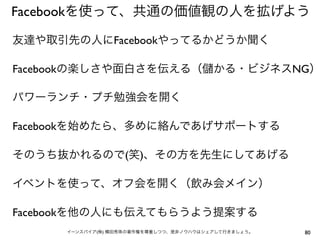 Facebookを使って、共通の価値観の人を拡げよう

友達や取引先の人にFacebookやってるかどうか聞く

Facebookの楽しさや面白さを伝える（                    かる・ビジネスNG）

パワーランチ・プチ勉強会を開く

Facebookを始めたら、多めに絡んであげサポートする

そのうち抜かれるので(笑)、その方を先生にしてあげる

イベントを使って、オフ会を開く（飲み会メイン）

Facebookを他の人にも伝えてもらうよう提案する
      イーンスパイア(株) 横田秀珠の著作権を尊重しつつ、是非ノウハウはシェアして行きましょう。   80
 