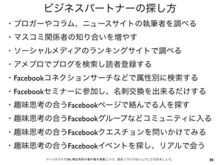 ビジネスパートナーの探し方
・ブロガーやコラム、ニュースサイトの執筆者を調べる
・マスコミ関係者の知り合いを増やす
・ソーシャルメディアのランキングサイトで調べる
・アメブロでブログを検索し読者登録する
・Facebookコネクションサーチなどで属性別に検索する
・Facebookセミナーに参加し、名刺交換を出来るだけする
・趣味思考の合うFacebookページで絡んでる人を探す
・趣味思考の合うFacebookグループなどコミュニティに入る
・趣味思考の合うFacebookクエスチョンを問いかけてみる
・趣味思考の合うFacebookイベントを探し、リアルで会う
      イーンスパイア(株) 横田秀珠の著作権を尊重しつつ、是非ノウハウはシェアして行きましょう。   88
 