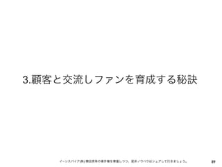 3.顧客と交流しファンを育成する秘訣




   イーンスパイア(株) 横田秀珠の著作権を尊重しつつ、是非ノウハウはシェアして行きましょう。   89
 