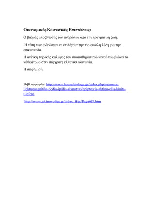 Οικονομικές-Κοινωνικές Επιπτώσεις:
Ο βαθμός αποξένωσης των ανθρώπων από την πραγματική ζωή.

 Η τάση των ανθρώπων να επιλέγουν την πιο εύκολη λύση για την
επικοινωνία.

Η ανάγκη τεχνικής κάλυψης του συναισθηματικού κενού που βιώνει το
κάθε άτομο στην σύγχρονη ελληνική κοινωνία.

Η διαφήμιση.



Βιβλιογραφία: http://www.home-biology.gr/index.php/asirmata-
ilektromagnitika-pedia-ipsilis-sixnotitas/epiptoseis-aktinovolia-kinita-
tilefona

http://www.aktinovolies.gr/index_files/Page689.htm
 