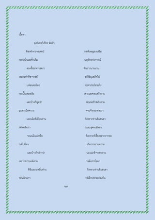 เนื้อหา

                 อุเปนทรวิเชียร ฉันท์ฯ

          ทิชงค์เจาะจงเจตน์                    กลห์เหตุยุยงเสริม

กระหน่าและซ้าเติม                              นฤพัทธก่อการณ์

          ละครังระหว่างครา
               ้                               ทินวารนานนาน

เหมาะท่าทิชาจารย์                              ธก็เชิญเสด็จไป

          บห่อนจะมีสา                          รฤหาประโยชน์ไร

กระนั้นเสมอนัย                                 เสาะแสดงธแสร้งถาม

          และบ้างก็พดว่า
                    ู                           น่ะแน่ะข้าสดับตาม

ยุบลระบิลความ                                   พจแจ้งกระจายมา

          มละเมิดติเตียนท่าน                    ก็เพราะท่านสิแสนสา

รพัดทลิทภา                                     วและสุดจะขัดสน

           จะแน่มแน่เหลือ
                 ิ                              พิเคราะห์เชื่อเพราะยากยล

ณที่บมีคน                                        ธก็ควรขยายความ

           และบ้างก็กล่าวว่า                     น่ะแน่ะข้าจะขอถาม

เพราะทราบคดีตาม                                  วจลือระบือมา

           ติฉินเยาะหมิ่นท่าน                    ก็เพราะท่านสิแสนสา

รพันพิกลกา                                      ยพิลึกประหลาดเป็น

                                         ฯลฯ
 
