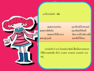 ๑) มีการเล่นคา เช่ น



        บางคนกมลอ่อน             อุระข้อนพิไรพรรณน์
บางพวกพิสยฉัน
            ั                    กุธเกลียดก็เสี ยดสี
        บางเหล่าก็เป็ นกลาง      พิเคราะห์ขางพิจารณ์ดี
                                             ้
บางหมู่กรุ ณมี                   ณหทัยก็ให้ของ


     การเล่นคาว่า บาง ในบทประพันธ์ เพื่อเน้นความหมาย
ให้มีความเด่นชัด ดังว่า บางคน บางพวก บางเหล่า บาง
หมู่
 