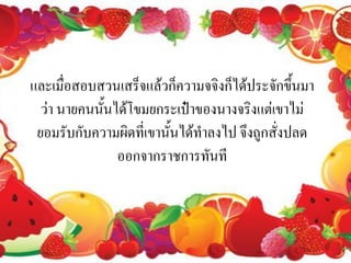 และเมื่อสอบสวนเสร็จแล้วก็ความจจิงก็ได้ประจักขึ้นมา
  ว่า นายคนนั้นได้โขมยกระเป๋าของนางจริงแต่เขาไม่
 ยอมรับกับความผิดที่เขานั้นได้ทาลงไป จึงถูกสั่งปลด
                ออกจากราชการทันที
 