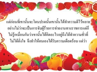แต่ก่อนที่เขานั้นจะโดนปรดนั้นเขานั้นได้ทาความดีไว้หลาย
 อย่างไม่ว่าจะเป็นการจับผู้ร้ายการช่ายงานทางราชการแต่ก็
 ไม่รู้เหมื่อนกันว่าเขานั้นได้คิดอะไรอยู่ถึงได้ทาความชั่วที่
  ไม่ได้ตั่งใจ จึงทาให้ตนเองได้รับความเดือดร้อน แต่ว่า
 